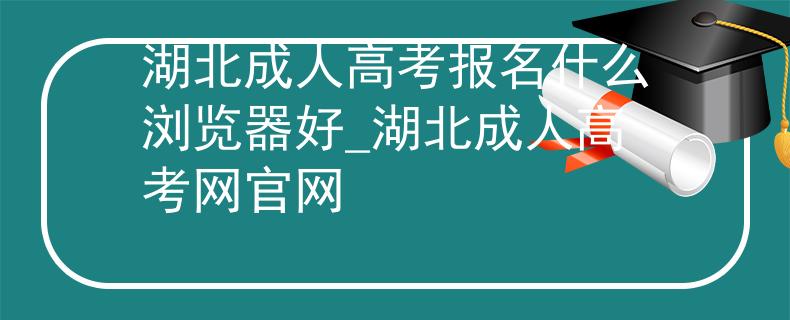 湖北成人高考报名什么浏览器好_湖北成人高考网官网