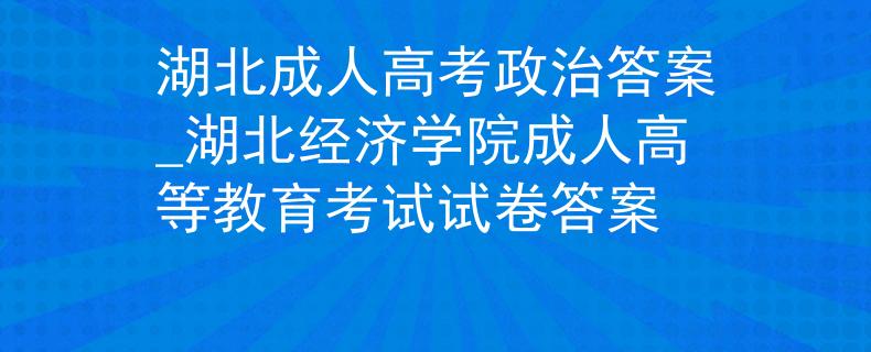 湖北成人高考政治答案_湖北经济学院成人高等教育考试试卷答案