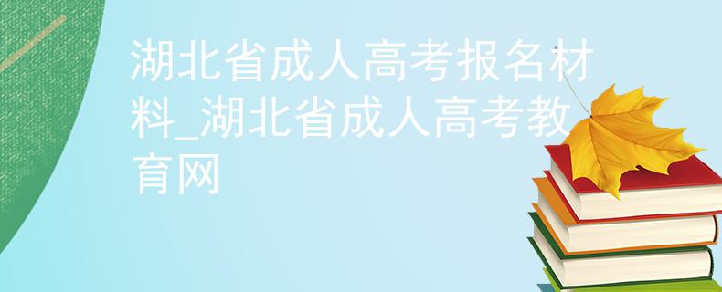 湖北省成人高考报名材料_湖北省成人高考教育网 湖北省成人高考报名材料_湖北省成人高考教育网