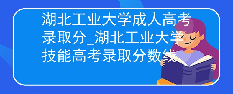 湖北工业大学成人高考录取分_湖北工业大学技能高考录取分数线