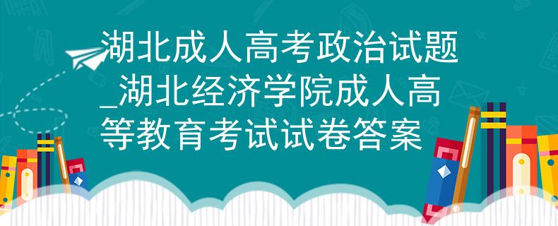 湖北成人高考政治试题_湖北经济学院成人高等教育考试试卷答案