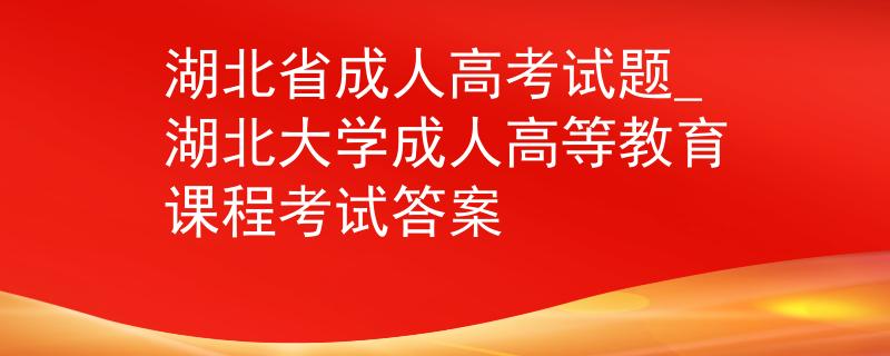 湖北省成人高考试题_湖北大学成人高等教育课程考试答案