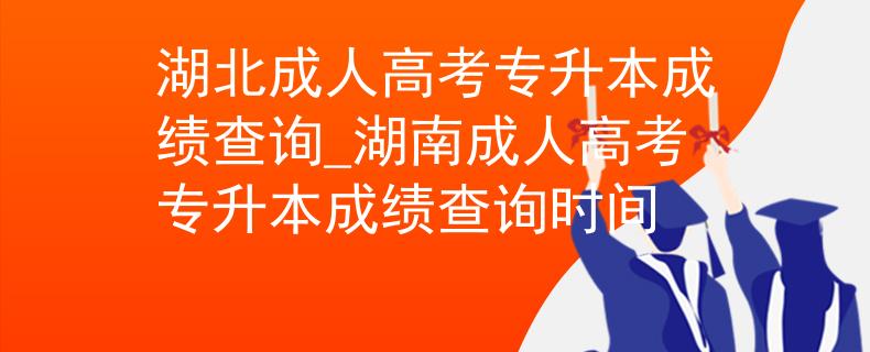 湖北成人高考专升本成绩查询_湖南成人高考专升本成绩查询时间