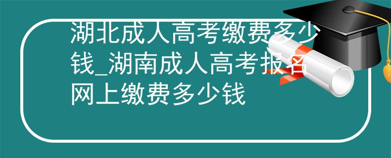 湖北成人高考缴费多少钱_湖南成人高考报名网上缴费多少钱