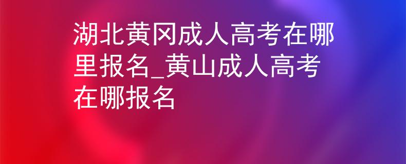 湖北黄冈成人高考在哪里报名_黄山成人高考在哪报名