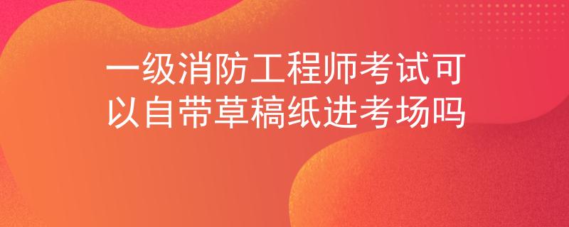 一级消防工程师考试可以自带草稿纸进考场吗