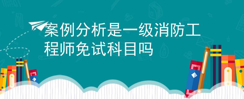 案例分析是一级消防工程师免试科目吗