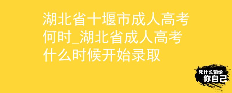 湖北省十堰市成人高考何时_湖北省成人高考什么时候开始录取