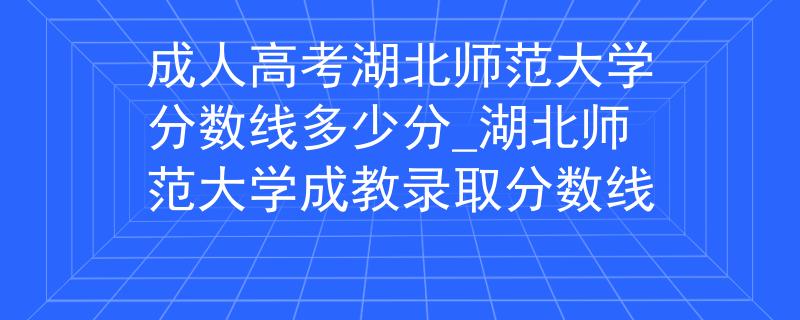 成人高考湖北师范大学分数线多少分_湖北师范大学成教录取分数线