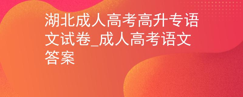 湖北成人高考高升专语文试卷_成人高考语文答案