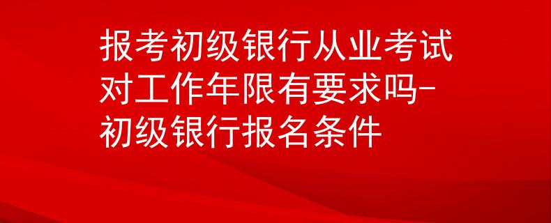 报考初级银行从业考试对工作年限有要求吗-初级银行报名条件