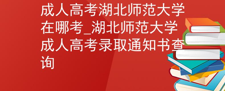 成人高考湖北师范大学在哪考_湖北师范大学成人高考录取通知书查询