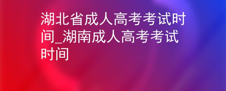 湖北省成人高考考试时间_湖南成人高考考试时间