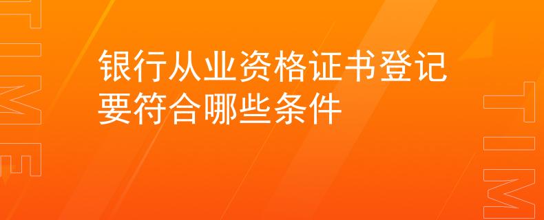 银行从业资格证书登记要符合哪些条件