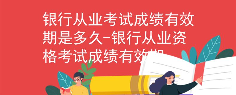 银行从业考试成绩有效期是多久-银行从业资格考试成绩有效期