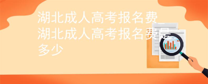 湖北成人高考报名费_湖北成人高考报名费是多少