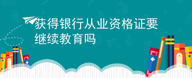 获得银行从业资格证要继续教育吗