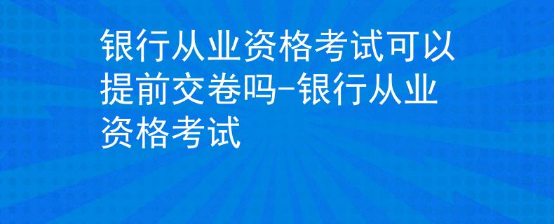 银行从业资格考试可以提前交卷吗-银行从业资格考试