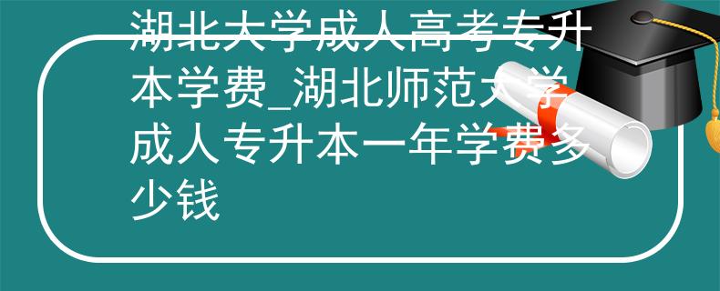 湖北大学成人高考专升本学费_湖北师范大学成人专升本一年学费多少钱