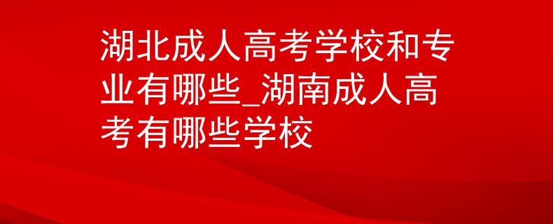 湖北成人高考学校和专业有哪些_湖南成人高考有哪些学校