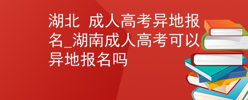 湖北 成人高考异地报名_湖南成人高考可以异地报名吗