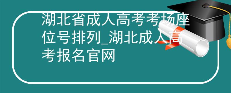 湖北省成人高考考场座位号排列_湖北成人高考报名官网