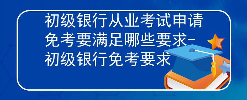 初级银行从业考试申请免考要满足哪些要求-初级银行免考要求