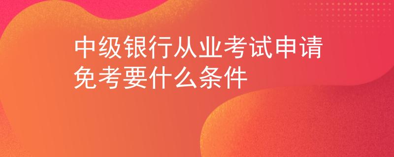 中级银行从业考试申请免考要什么条件