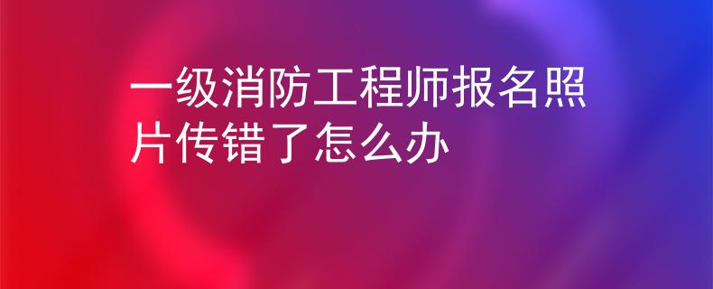 一级消防工程师报名照片传错了怎么办