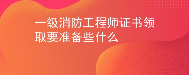 一级消防工程师证书领取要准备些什么