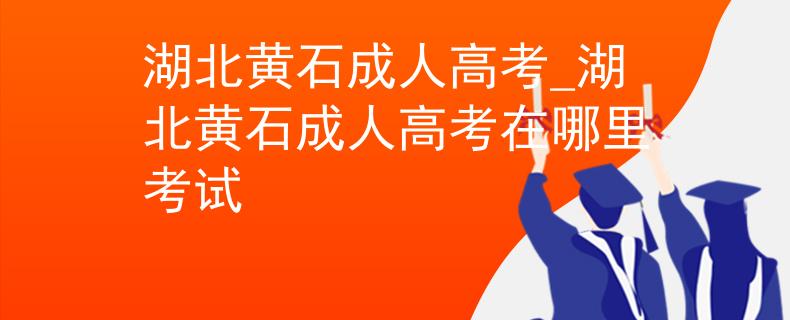 湖北黄石成人高考_湖北黄石成人高考在哪里考试