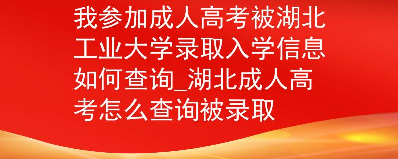我参加成人高考被湖北工业大学录取入学信息如何查询_湖北成人高考怎么查询被录取
