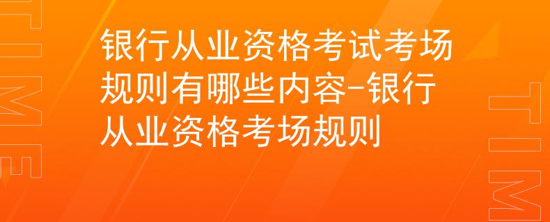 银行从业资格考试考场规则有哪些内容-银行从业资格考场规则