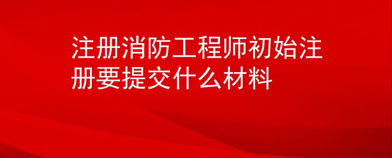 注册消防工程师初始注册要提交什么材料
