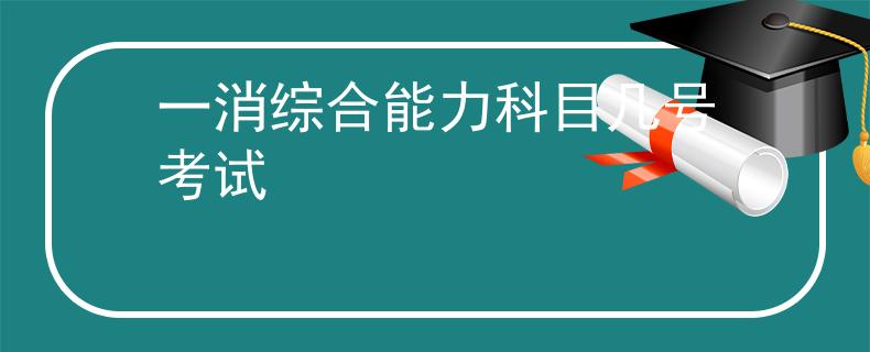 一消综合能力科目几号考试