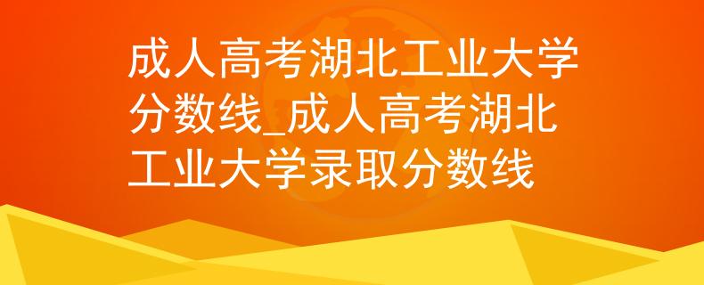 成人高考湖北工业大学分数线_成人高考湖北工业大学录取分数线