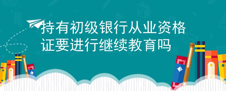 持有初级银行从业资格证要进行继续教育吗