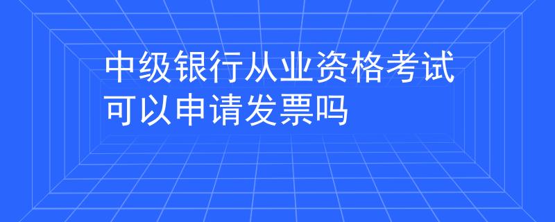 中级银行从业资格考试可以申请发票吗