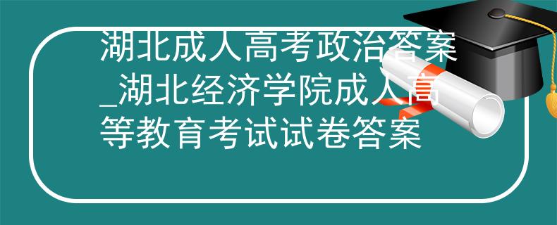 湖北成人高考政治答案_湖北经济学院成人高等教育考试试卷答案