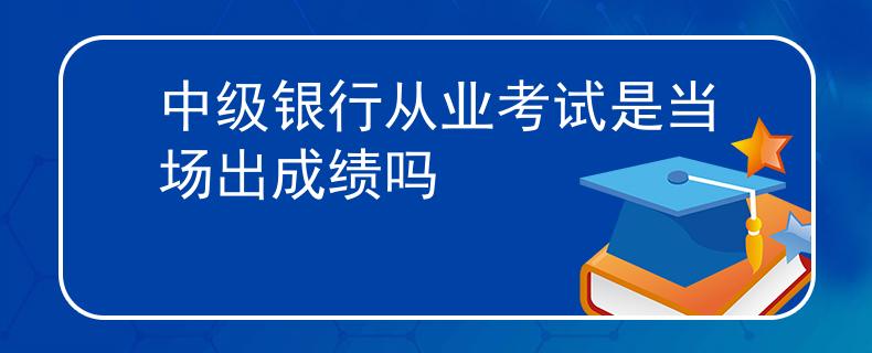 中级银行从业考试是当场出成绩吗