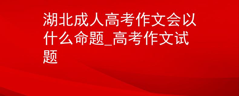 湖北成人高考作文会以什么命题_高考作文试题