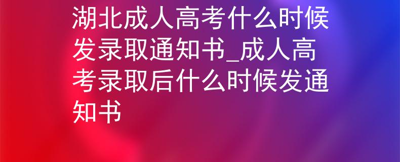 湖北成人高考什么时候发录取通知书_成人高考录取后什么时候发通知书
