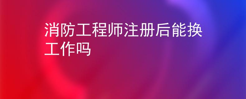消防工程师注册后能换工作吗
