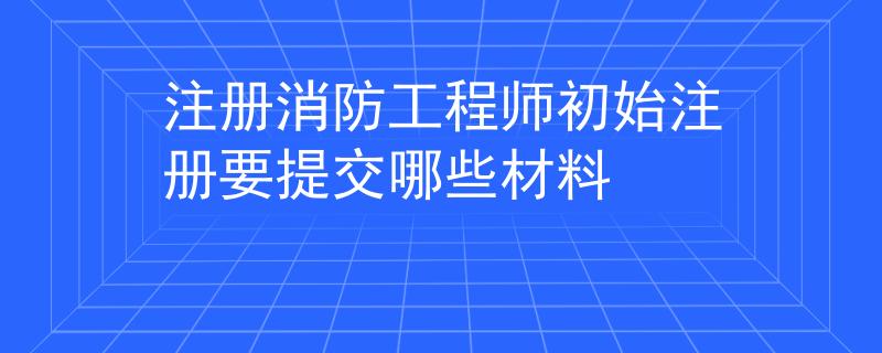 注册消防工程师初始注册要提交哪些材料