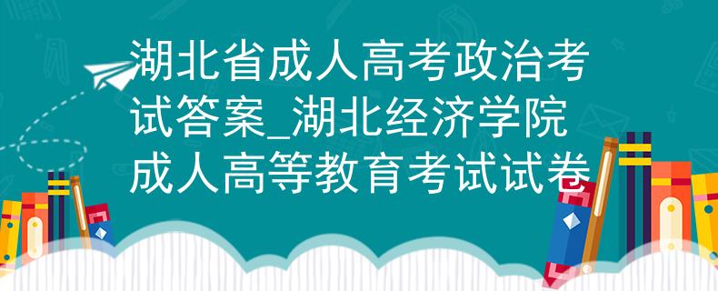 湖北省成人高考政治考试答案_湖北经济学院成人高等教育考试试卷