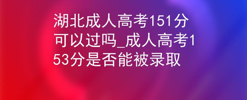 湖北成人高考151分可以过吗_成人高考153分是否能被录取