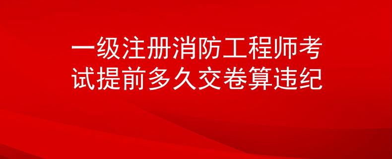 一级注册消防工程师考试提前多久交卷算违纪