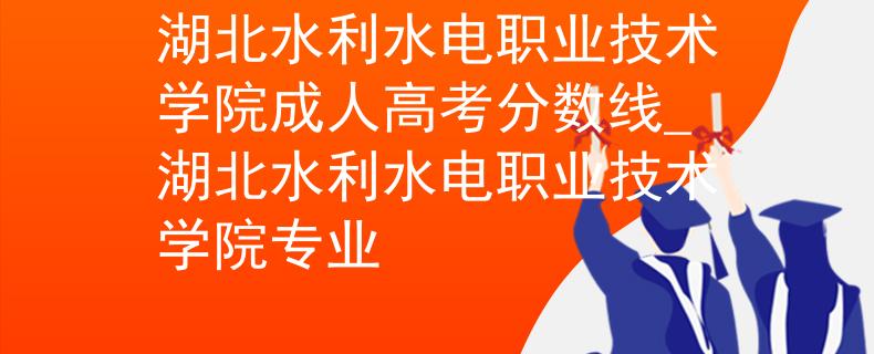 湖北水利水电职业技术学院成人高考分数线_湖北水利水电职业技术学院专业