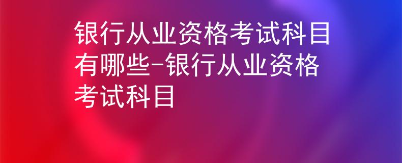 银行从业资格考试科目有哪些-银行从业资格考试科目