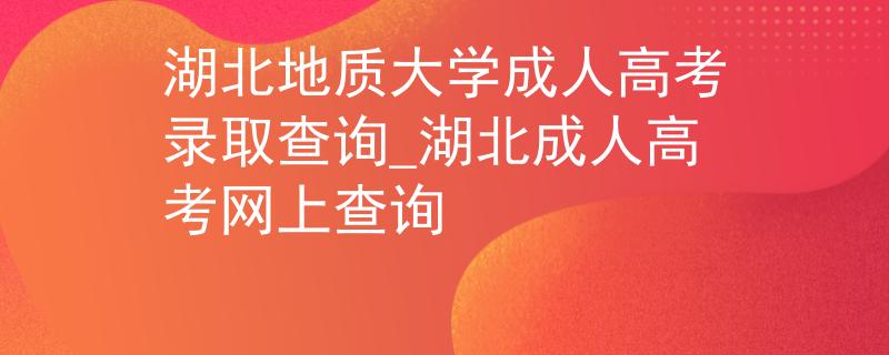 湖北地质大学成人高考录取查询_湖北成人高考网上查询